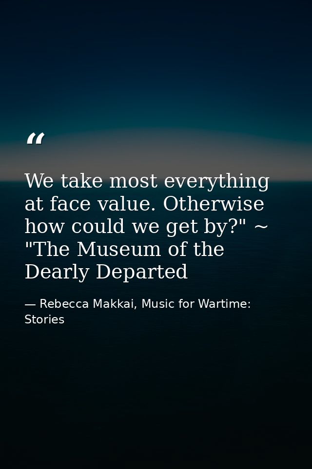 We take most everything at face value. Otherwise how could we get by?" ~ "The Museum of the Dearly Departed — Rebecca Makkai, Music for Wartime: Stories