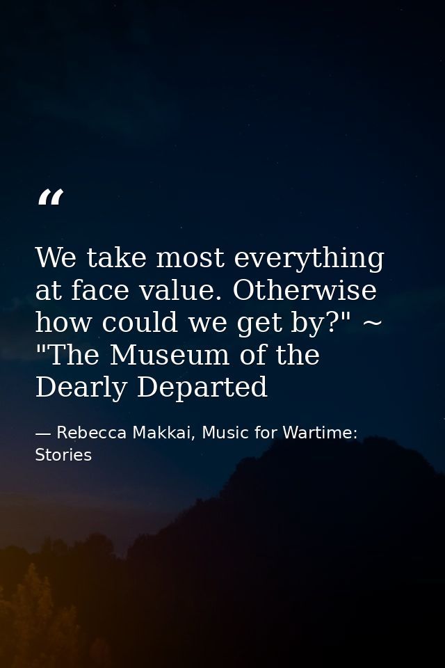 We take most everything at face value. Otherwise how could we get by?" ~ "The Museum of the Dearly Departed — Rebecca Makkai, Music for Wartime: Stories