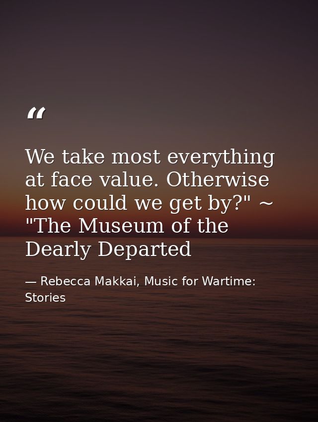 We take most everything at face value. Otherwise how could we get by?" ~ "The Museum of the Dearly Departed — Rebecca Makkai, Music for Wartime: Stories