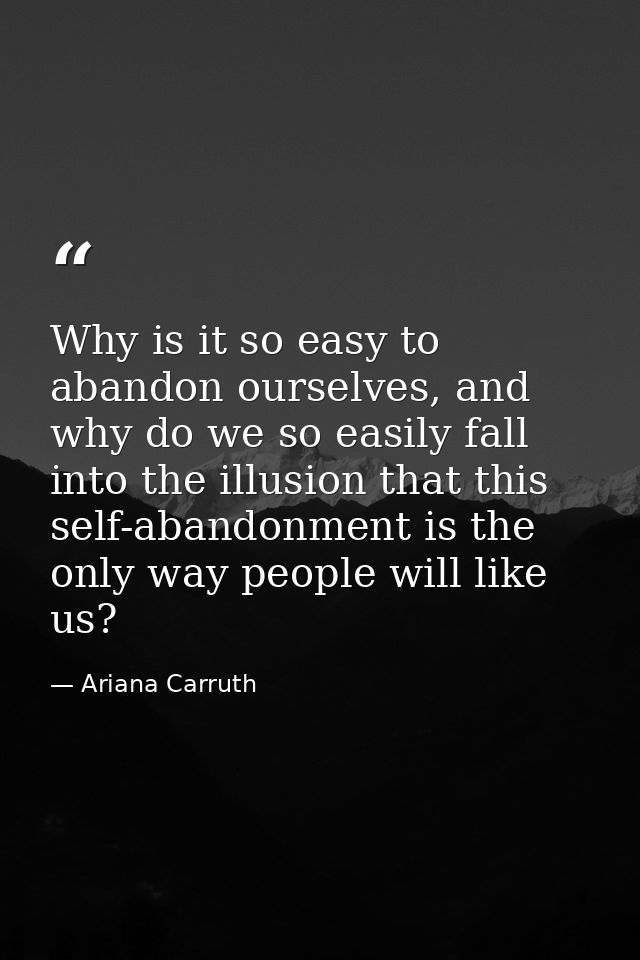 Why is it so easy to abandon ourselves, and why do we so easily fall into the illusion that this self-abandonment is the — Ariana Carruth