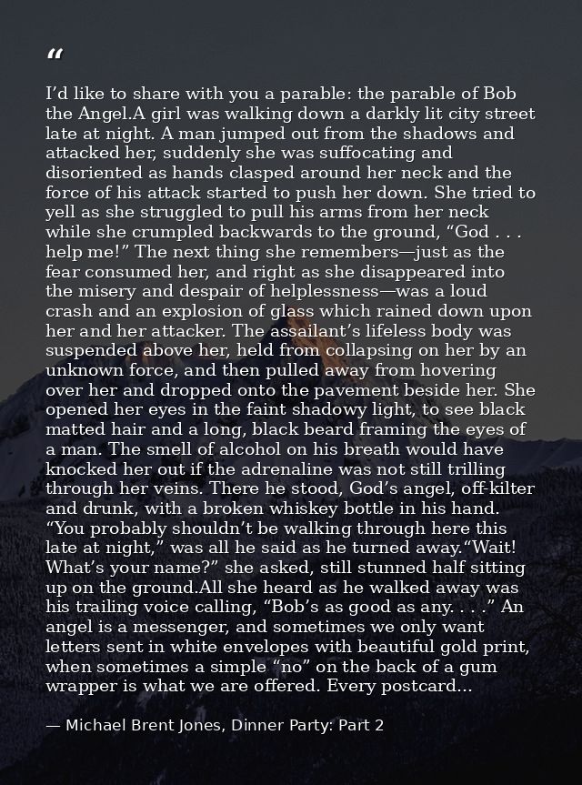 I’d like to share with you a parable: the parable of Bob the Angel.A girl was walking down a darkly lit city street late — Michael Brent Jones, Dinner Party: Part 2