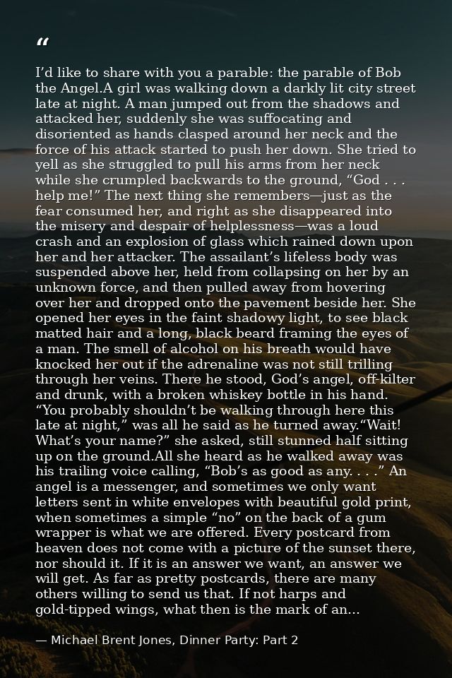 I’d like to share with you a parable: the parable of Bob the Angel.A girl was walking down a darkly lit city street late — Michael Brent Jones, Dinner Party: Part 2