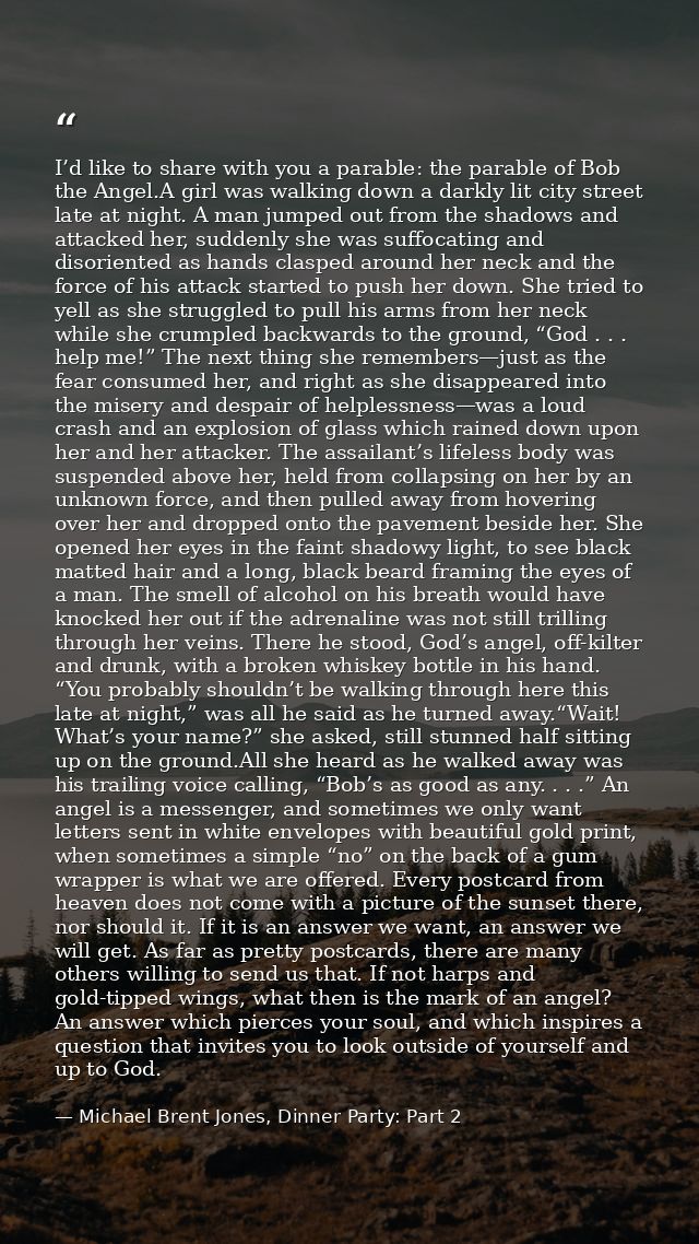 I’d like to share with you a parable: the parable of Bob the Angel.A girl was walking down a darkly lit city street late — Michael Brent Jones, Dinner Party: Part 2