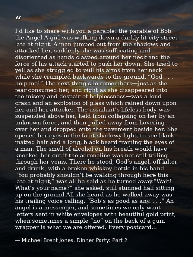 I’d like to share with you a parable: the parable of Bob the Angel.A girl was walking down a darkly lit city street late — Michael Brent Jones, Dinner Party: Part 2