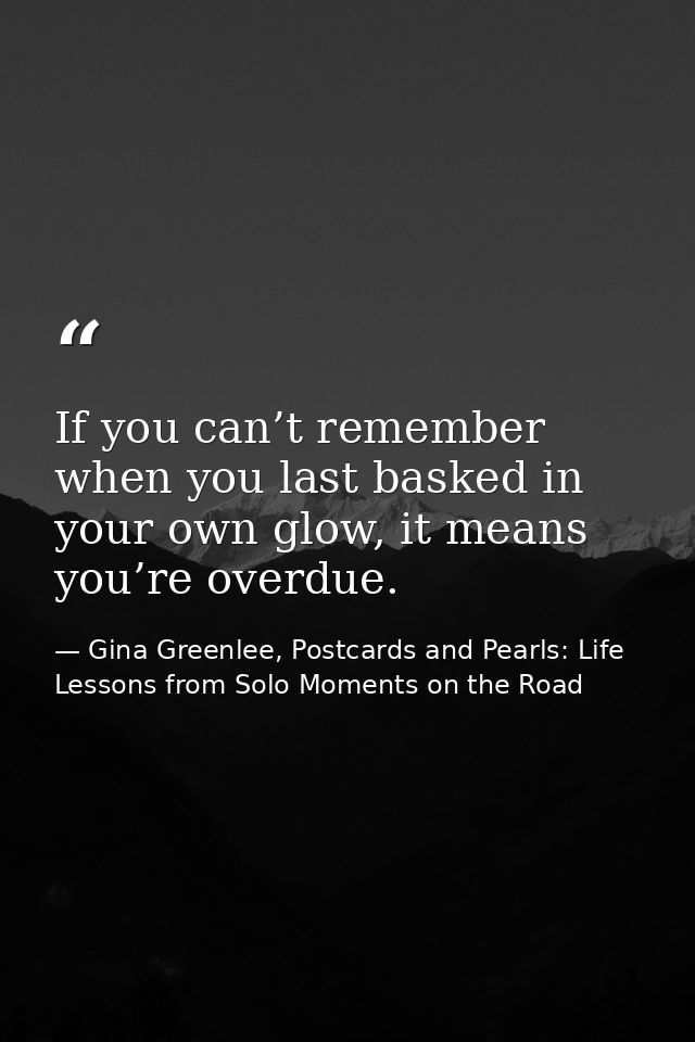 If you can’t remember when you last basked in your own glow, it means you’re overdue. — Gina Greenlee, Postcards and Pearls: Life Lessons from Solo Moments on the Road