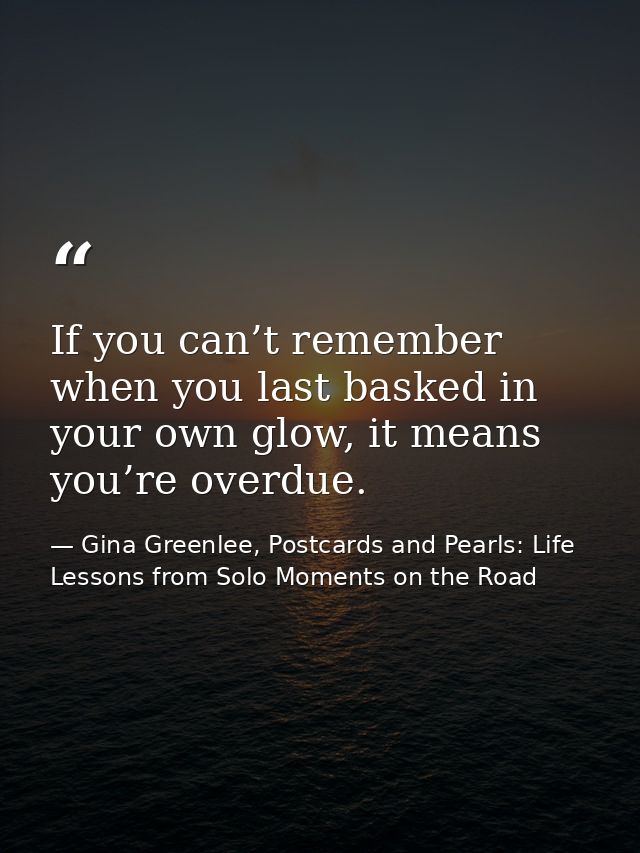 If you can’t remember when you last basked in your own glow, it means you’re overdue. — Gina Greenlee, Postcards and Pearls: Life Lessons from Solo Moments on the Road