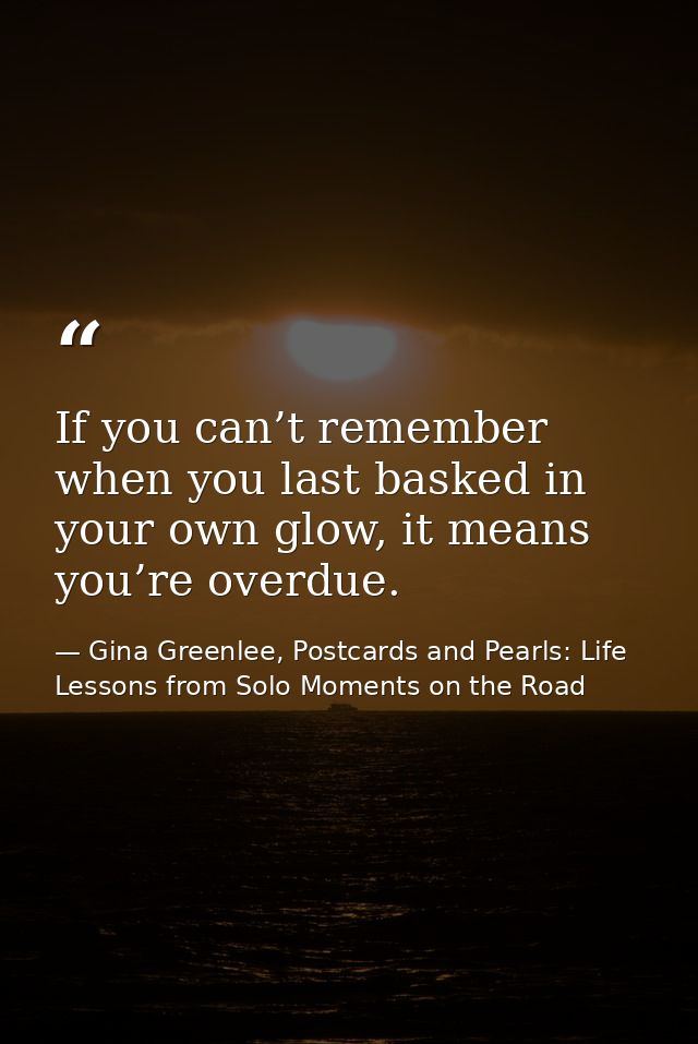 If you can’t remember when you last basked in your own glow, it means you’re overdue. — Gina Greenlee, Postcards and Pearls: Life Lessons from Solo Moments on the Road