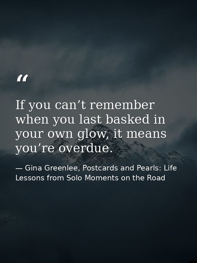 If you can’t remember when you last basked in your own glow, it means you’re overdue. — Gina Greenlee, Postcards and Pearls: Life Lessons from Solo Moments on the Road