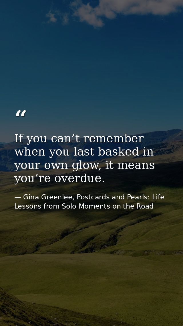 If you can’t remember when you last basked in your own glow, it means you’re overdue. — Gina Greenlee, Postcards and Pearls: Life Lessons from Solo Moments on the Road