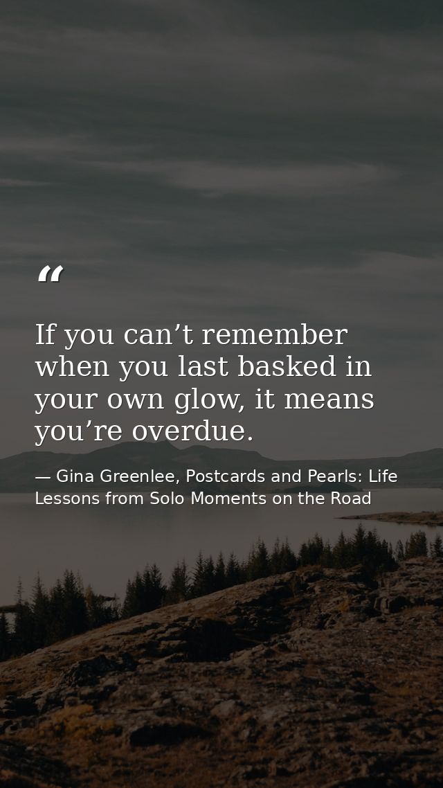 If you can’t remember when you last basked in your own glow, it means you’re overdue. — Gina Greenlee, Postcards and Pearls: Life Lessons from Solo Moments on the Road