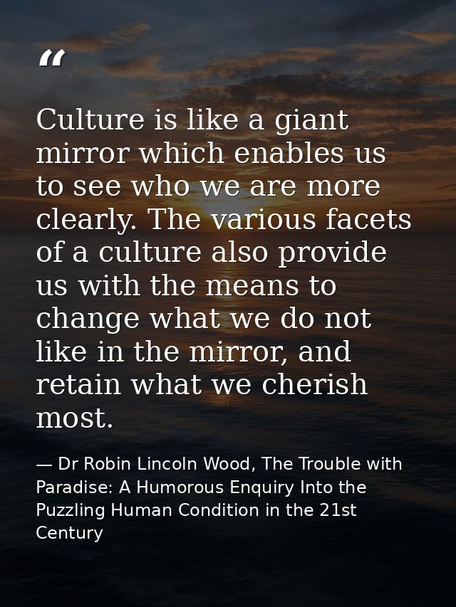Culture is like a giant mirror which enables us to see who we are more clearly. The various facets of a culture also pro — Dr Robin Lincoln Wood, The Trouble with Paradise: A Humorous Enquiry Into the Puzzling Human Condition in the 21st Century