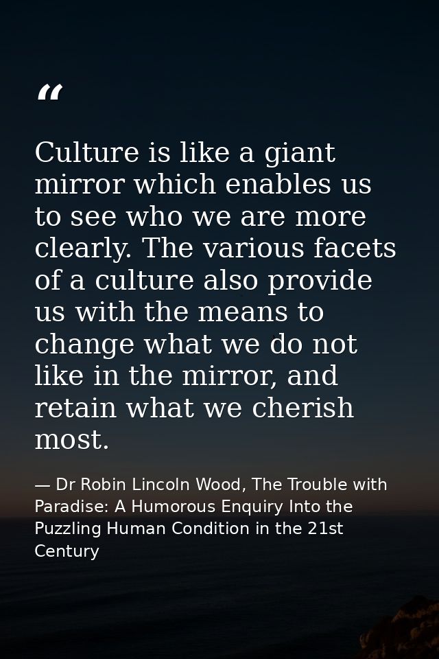 Culture is like a giant mirror which enables us to see who we are more clearly. The various facets of a culture also pro — Dr Robin Lincoln Wood, The Trouble with Paradise: A Humorous Enquiry Into the Puzzling Human Condition in the 21st Century