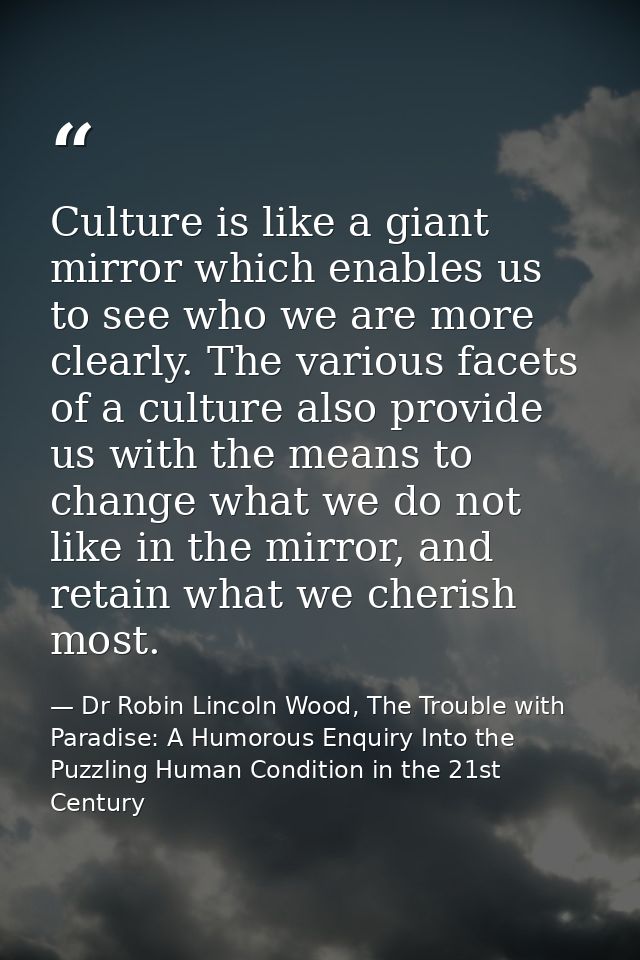 Culture is like a giant mirror which enables us to see who we are more clearly. The various facets of a culture also pro — Dr Robin Lincoln Wood, The Trouble with Paradise: A Humorous Enquiry Into the Puzzling Human Condition in the 21st Century