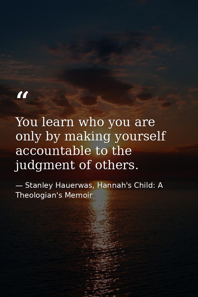 You learn who you are only by making yourself accountable to the judgment of others. — Stanley Hauerwas, Hannah's Child: A Theologian's Memoir