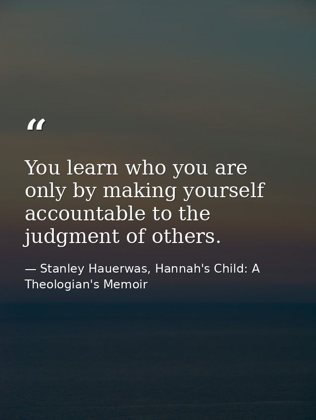 You learn who you are only by making yourself accountable to the judgment of others. — Stanley Hauerwas, Hannah's Child: A Theologian's Memoir