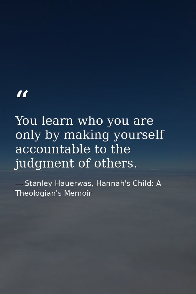 You learn who you are only by making yourself accountable to the judgment of others. — Stanley Hauerwas, Hannah's Child: A Theologian's Memoir