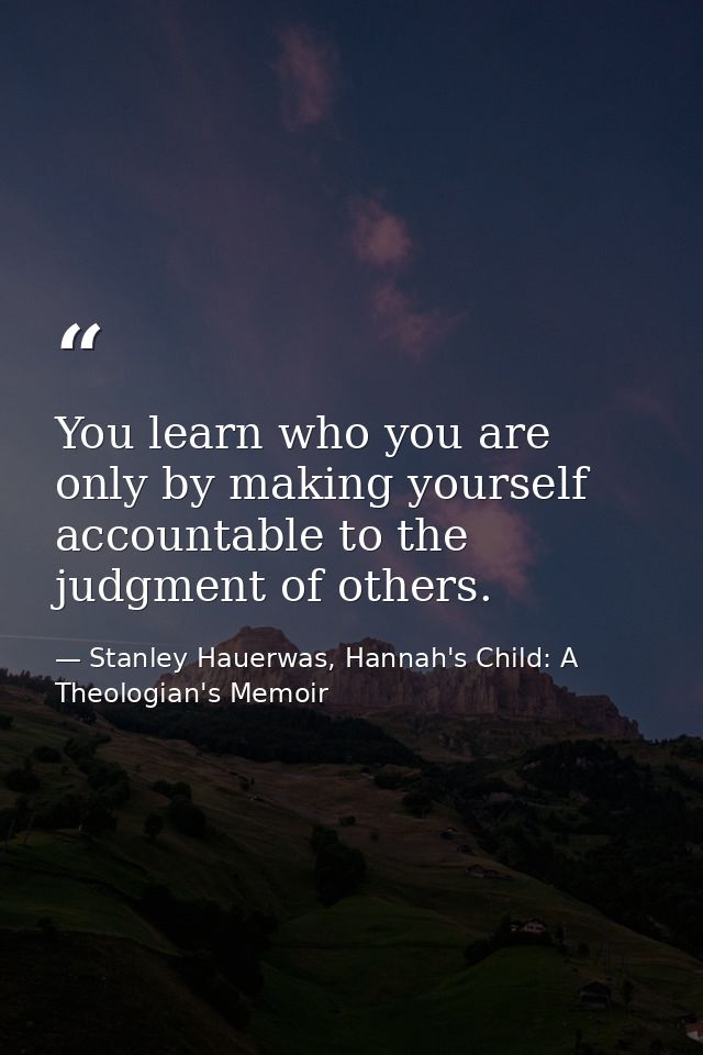 You learn who you are only by making yourself accountable to the judgment of others. — Stanley Hauerwas, Hannah's Child: A Theologian's Memoir
