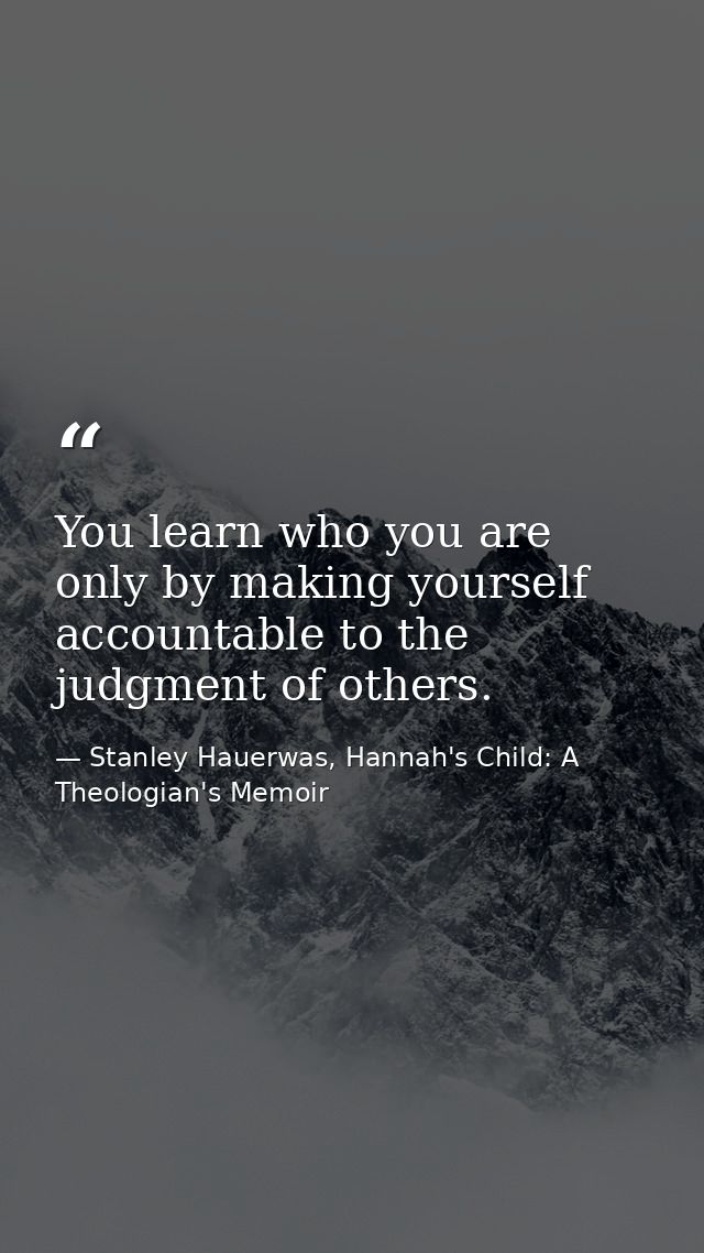 You learn who you are only by making yourself accountable to the judgment of others. — Stanley Hauerwas, Hannah's Child: A Theologian's Memoir