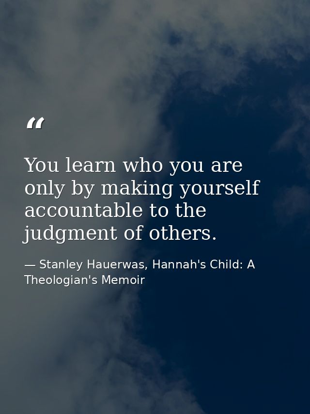 You learn who you are only by making yourself accountable to the judgment of others. — Stanley Hauerwas, Hannah's Child: A Theologian's Memoir