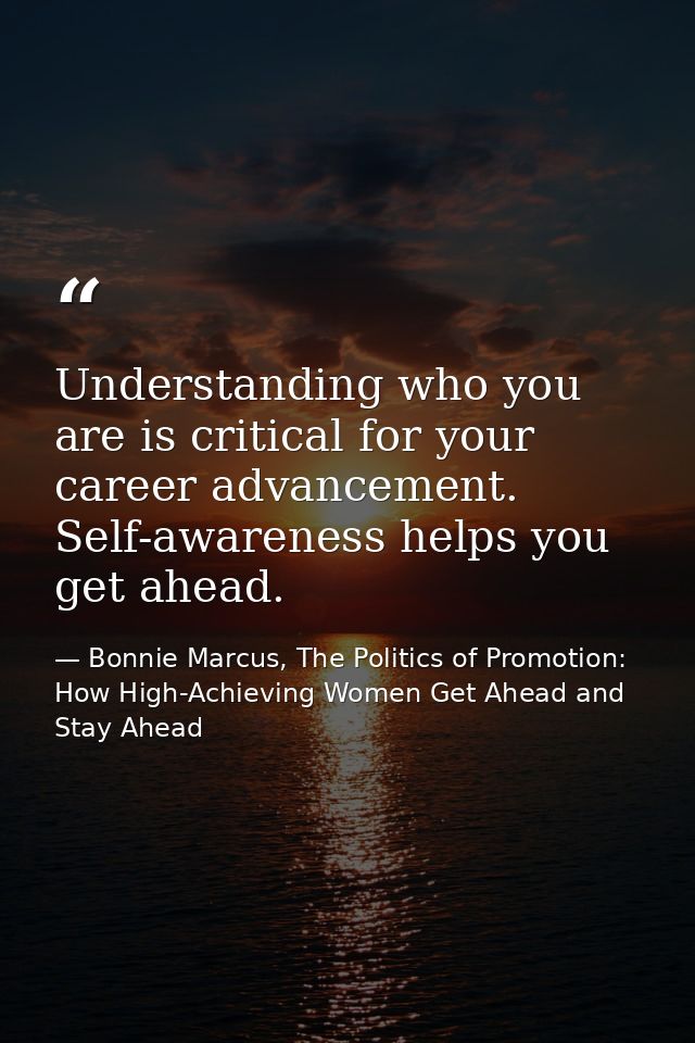 Understanding who you are is critical for your career advancement. Self-awareness helps you get ahead. — Bonnie Marcus, The Politics of Promotion: How High-Achieving Women Get Ahead and Stay Ahead