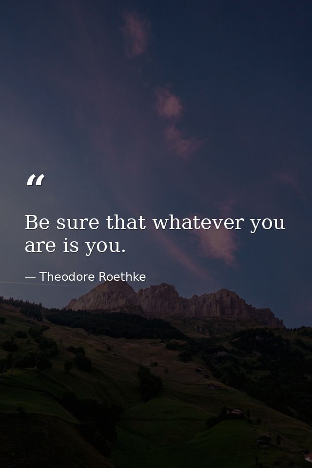 Be sure that whatever you are is you. — Theodore Roethke