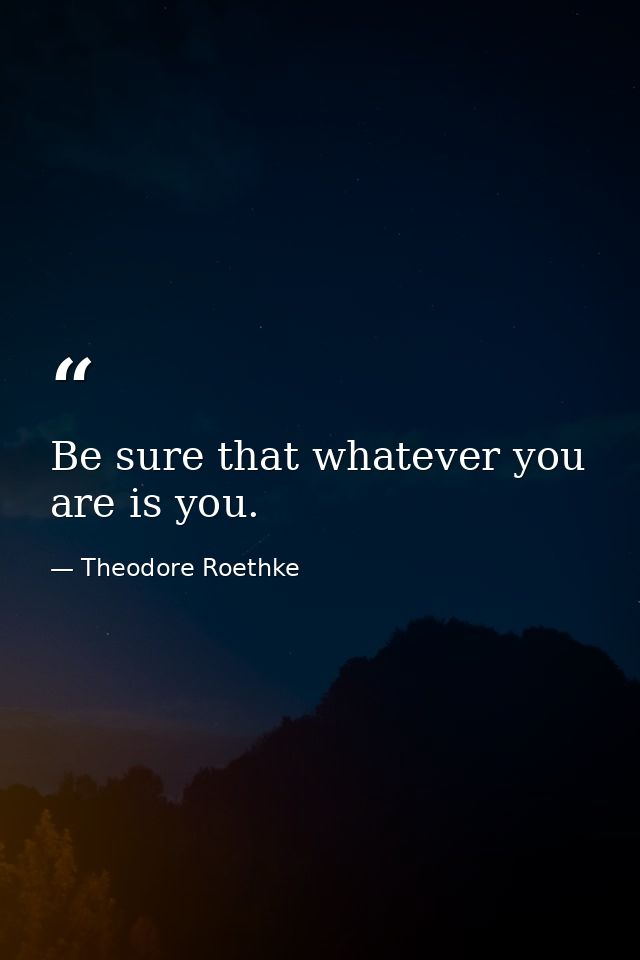 Be sure that whatever you are is you. — Theodore Roethke