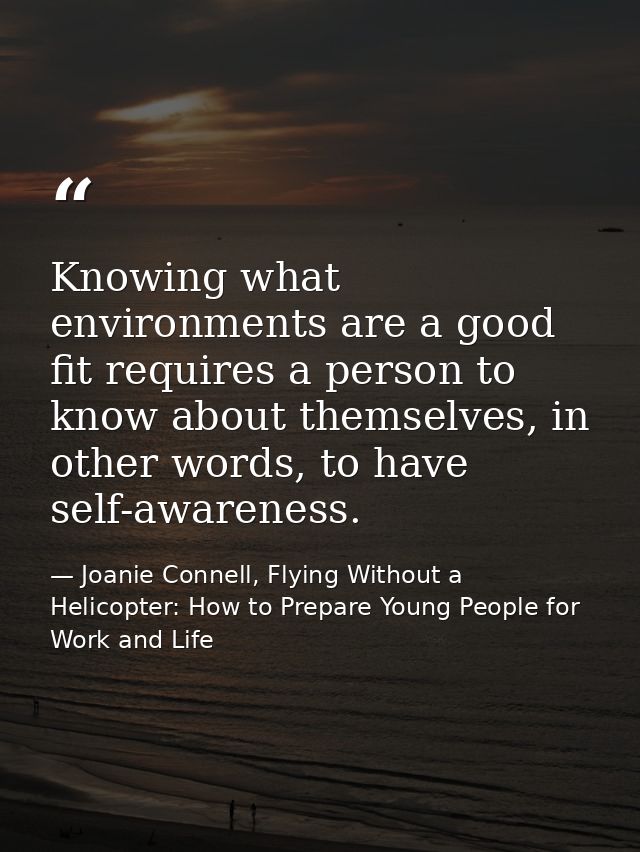 Knowing what environments are a good fit requires a person to know about themselves, in other words, to have self-awaren — Joanie Connell, Flying Without a Helicopter: How to Prepare Young People for Work and Life