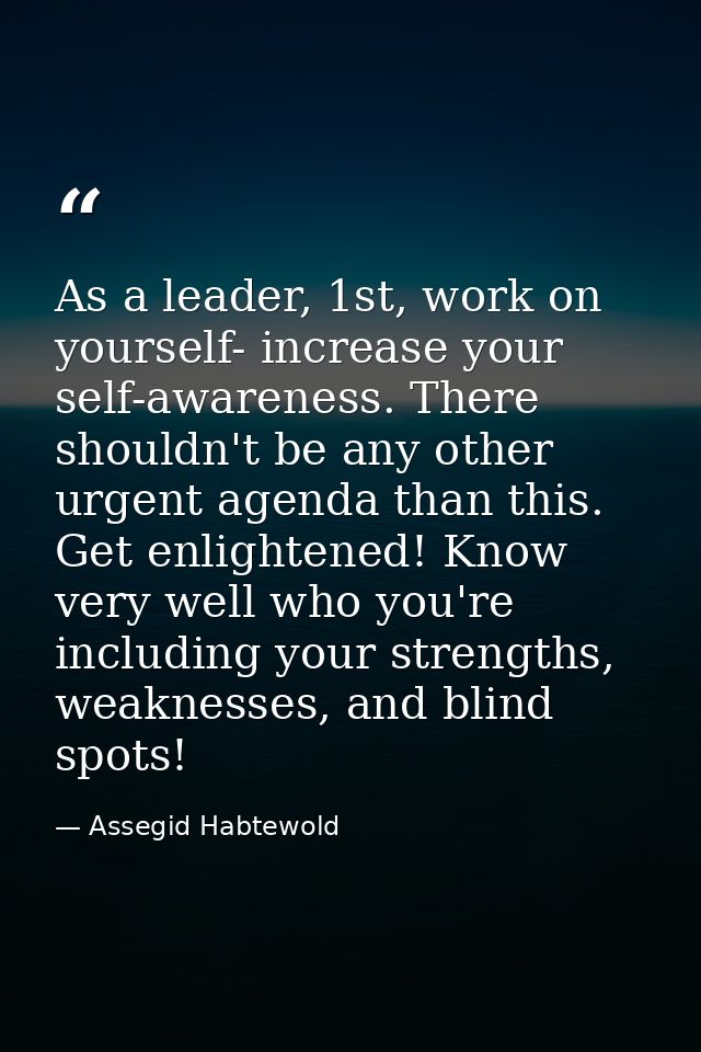 As a leader, 1st, work on yourself- increase your self-awareness. There shouldn't be any other urgent agenda than this.  — Assegid Habtewold