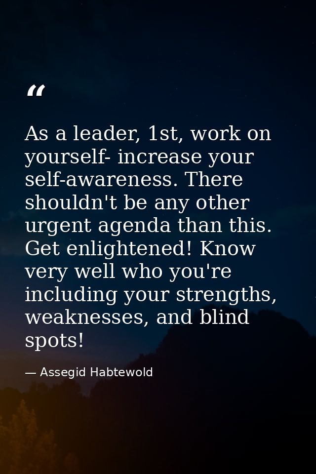 As a leader, 1st, work on yourself- increase your self-awareness. There shouldn't be any other urgent agenda than this.  — Assegid Habtewold
