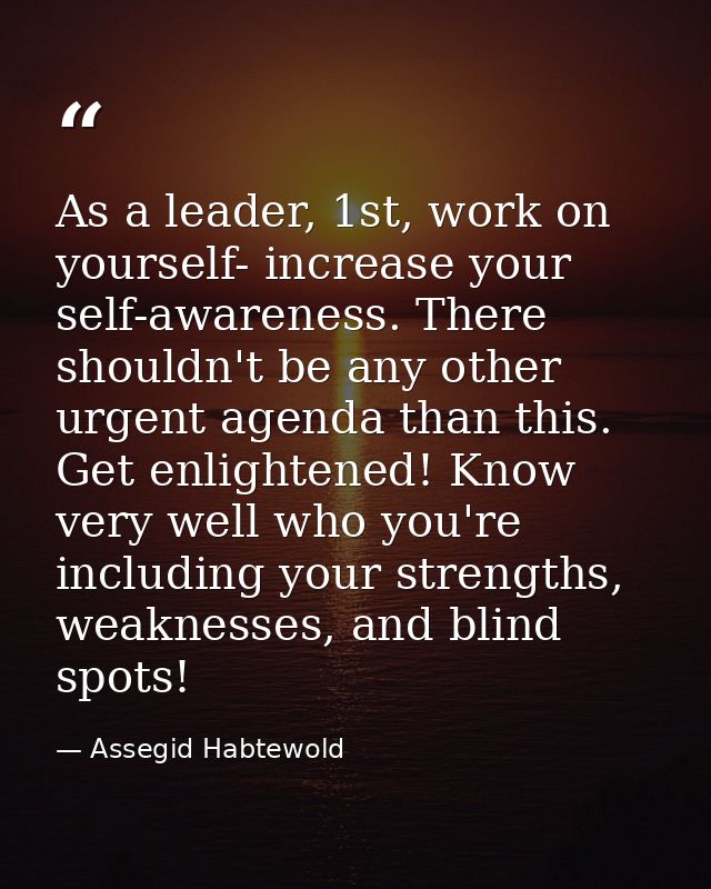 As a leader, 1st, work on yourself- increase your self-awareness. There shouldn't be any other urgent agenda than this.  — Assegid Habtewold