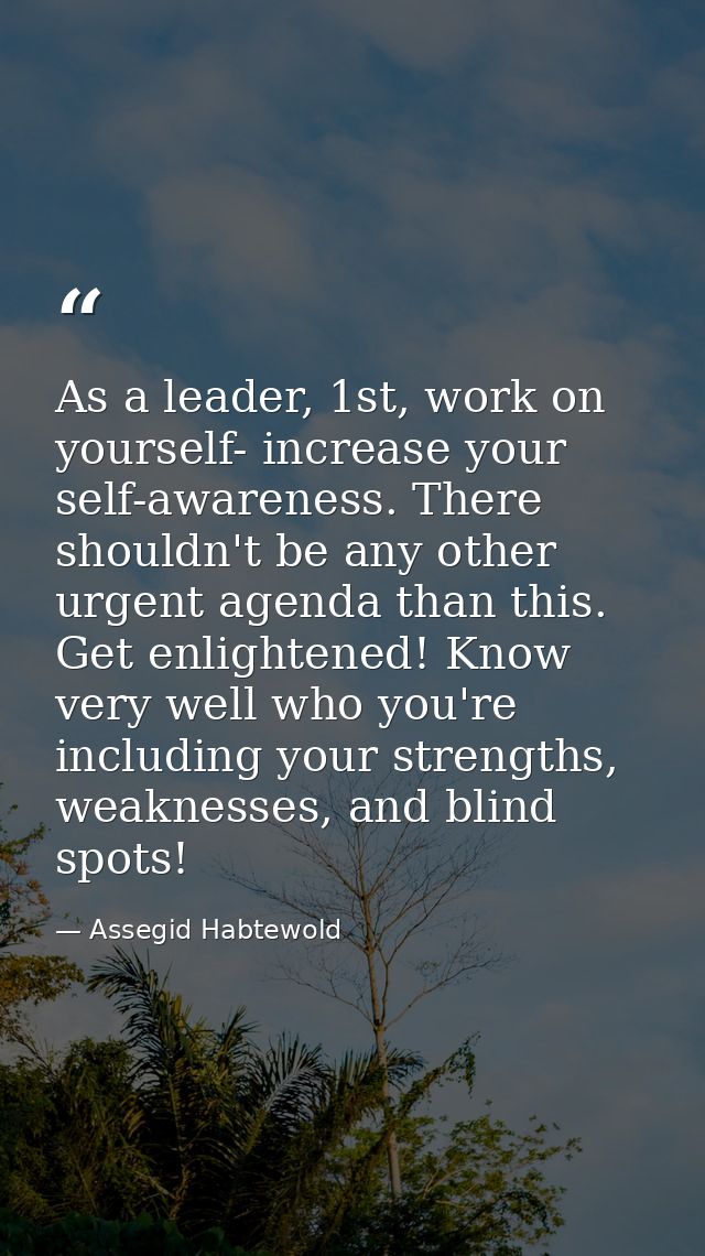 As a leader, 1st, work on yourself- increase your self-awareness. There shouldn't be any other urgent agenda than this.  — Assegid Habtewold