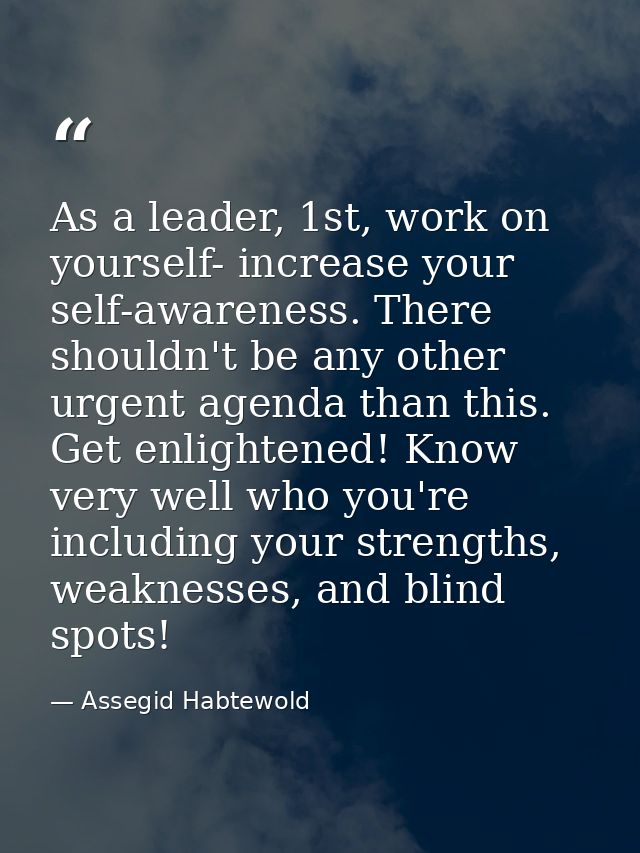 As a leader, 1st, work on yourself- increase your self-awareness. There shouldn't be any other urgent agenda than this.  — Assegid Habtewold