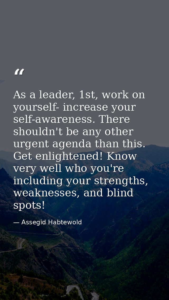 As a leader, 1st, work on yourself- increase your self-awareness. There shouldn't be any other urgent agenda than this.  — Assegid Habtewold