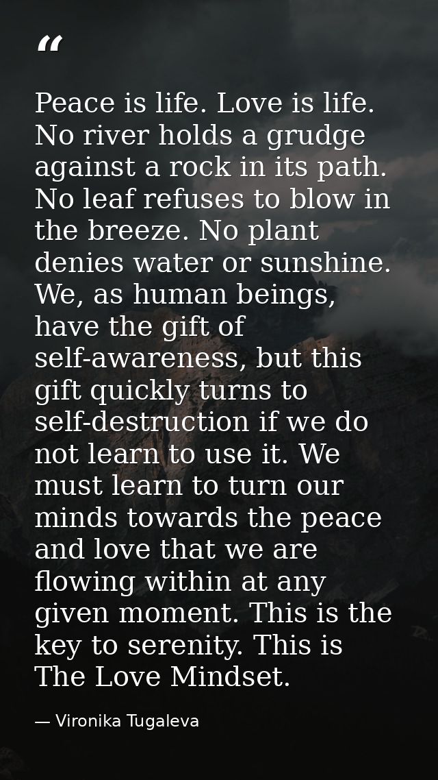 Peace is life. Love is life. No river holds a grudge against a rock in its path. No leaf refuses to blow in the breeze.  — Vironika Tugaleva