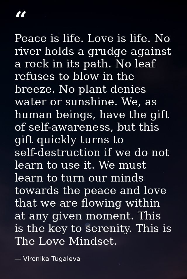 Peace is life. Love is life. No river holds a grudge against a rock in its path. No leaf refuses to blow in the breeze.  — Vironika Tugaleva