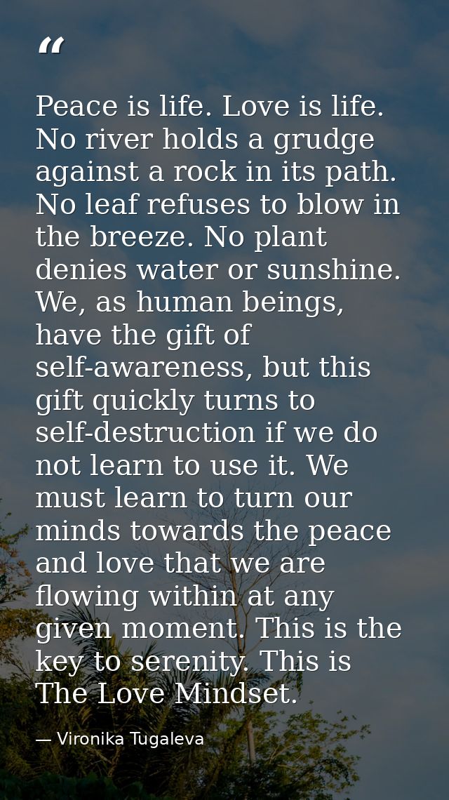 Peace is life. Love is life. No river holds a grudge against a rock in its path. No leaf refuses to blow in the breeze.  — Vironika Tugaleva