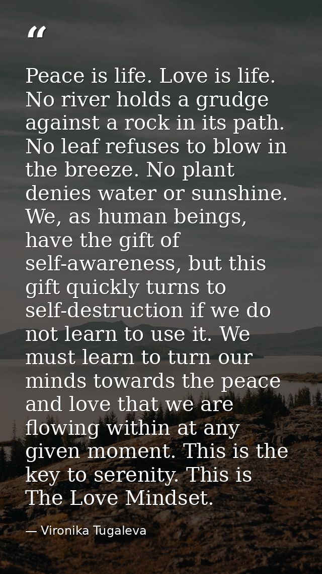 Peace is life. Love is life. No river holds a grudge against a rock in its path. No leaf refuses to blow in the breeze.  — Vironika Tugaleva