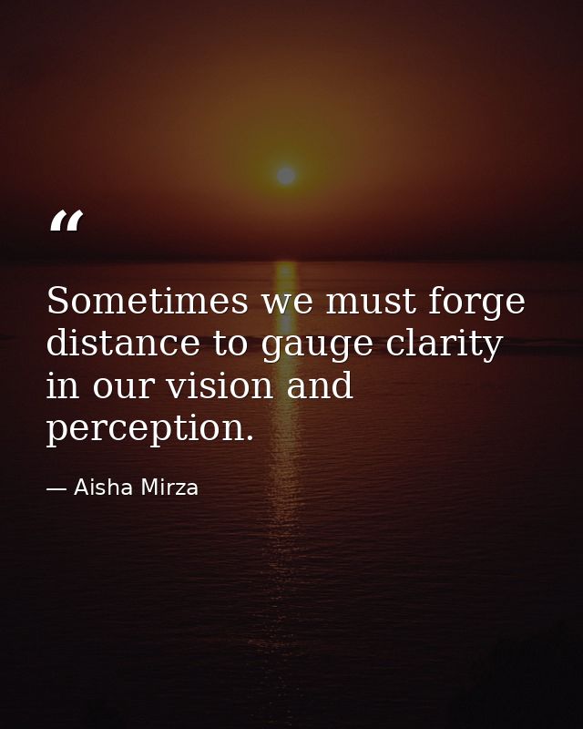 Sometimes we must forge distance to gauge clarity in our vision and perception. — Aisha Mirza