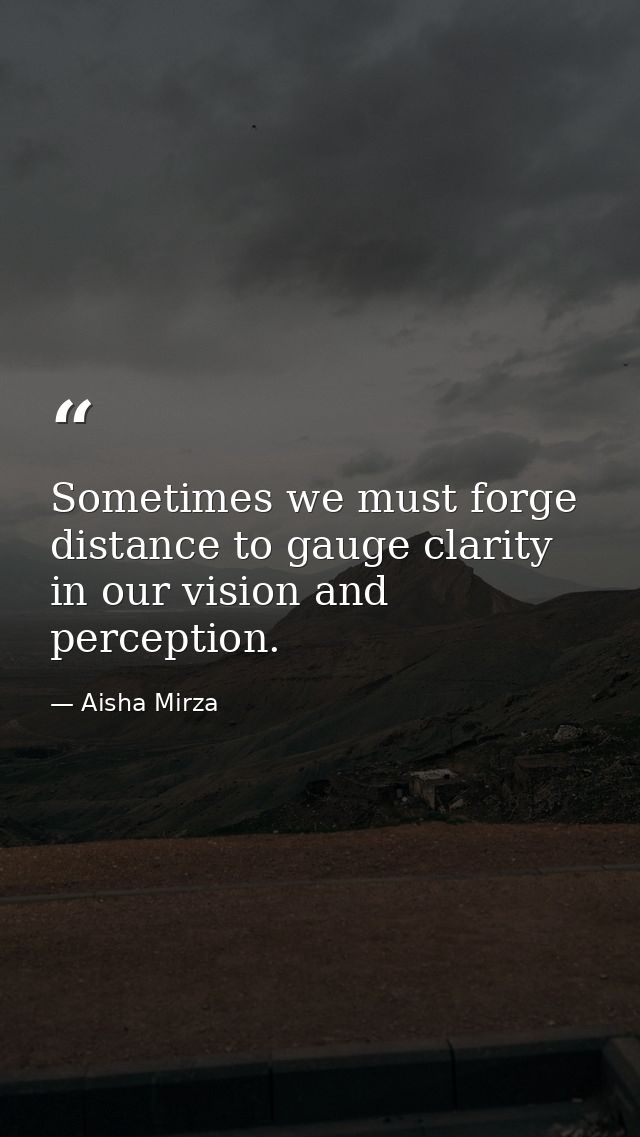 Sometimes we must forge distance to gauge clarity in our vision and perception. — Aisha Mirza