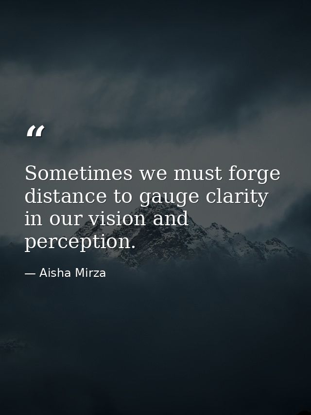 Sometimes we must forge distance to gauge clarity in our vision and perception. — Aisha Mirza