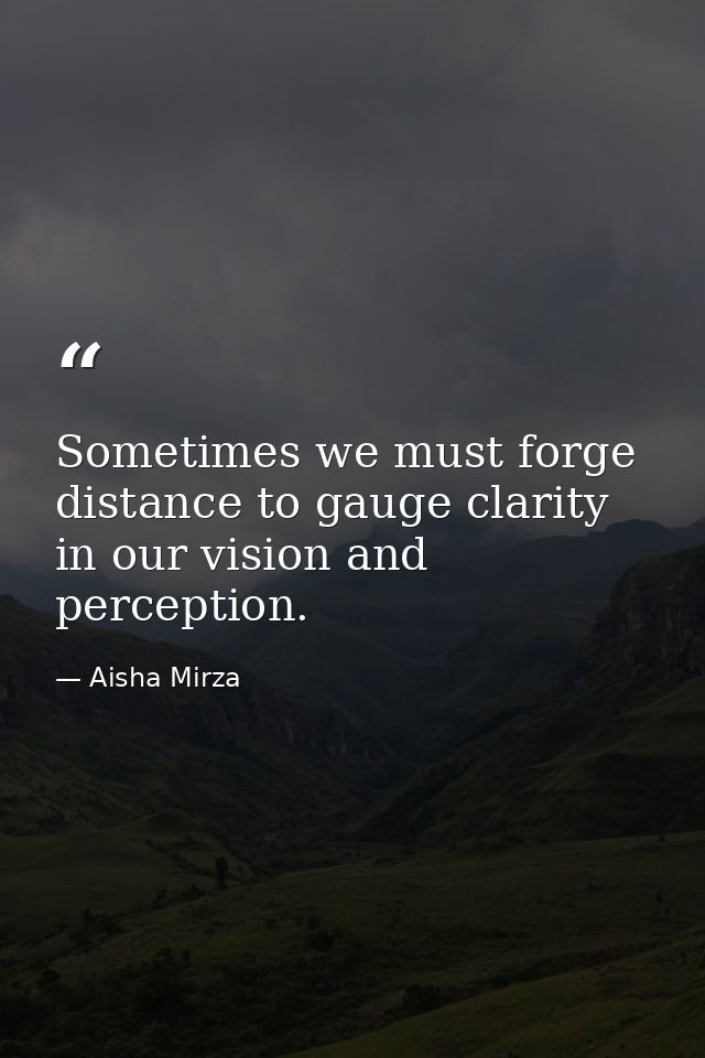 Sometimes we must forge distance to gauge clarity in our vision and perception. — Aisha Mirza