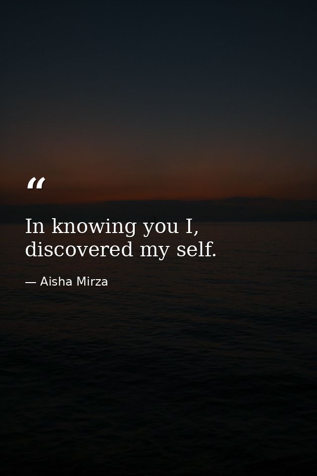 In knowing you I, discovered my self. — Aisha Mirza