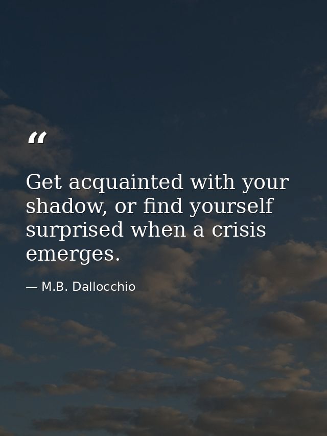 Get acquainted with your shadow, or find yourself surprised when a crisis emerges. — M.B. Dallocchio