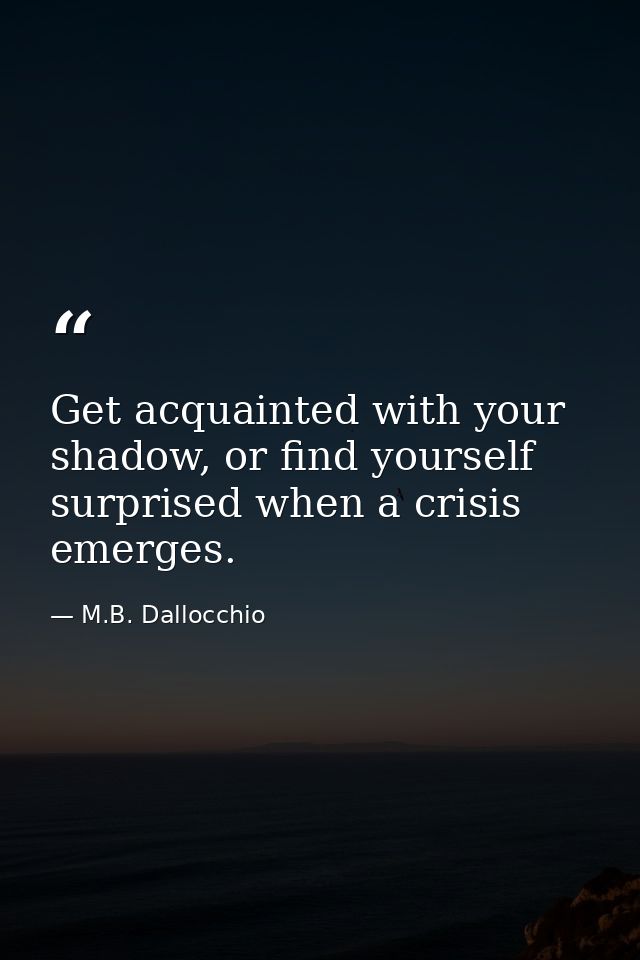 Get acquainted with your shadow, or find yourself surprised when a crisis emerges. — M.B. Dallocchio