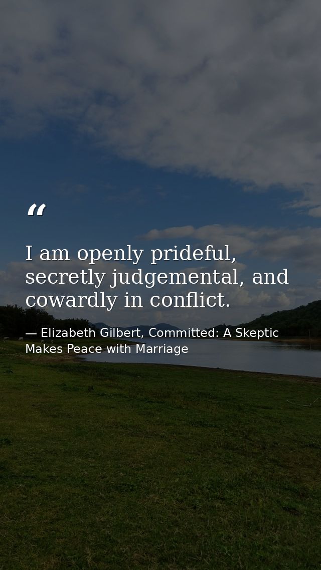 I am openly prideful, secretly judgemental, and cowardly in conflict. — Elizabeth Gilbert, Committed: A Skeptic Makes Peace with Marriage