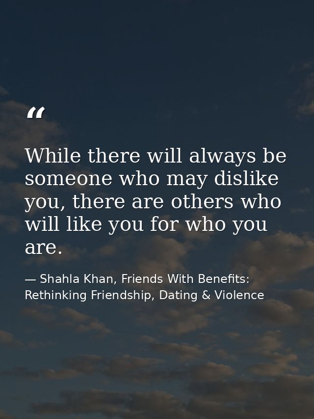 While there will always be someone who may dislike you, there are others who will like you for who you are. — Shahla Khan, Friends With Benefits: Rethinking Friendship, Dating & Violence