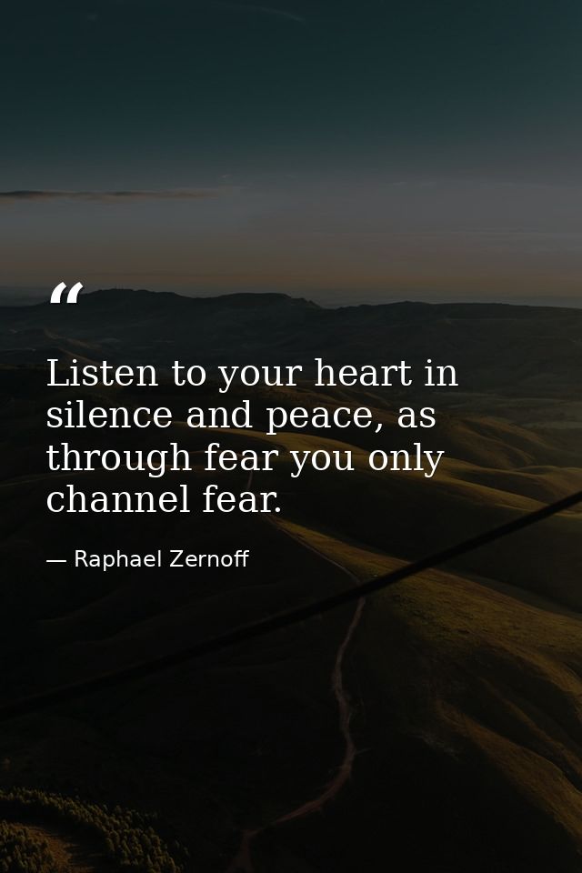 Listen to your heart in silence and peace, as through fear you only channel fear. — Raphael Zernoff