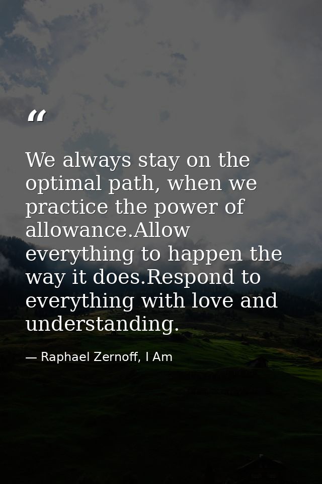 We always stay on the optimal path, when we practice the power of allowance.Allow everything to happen the way it does.R — Raphael Zernoff, I Am
