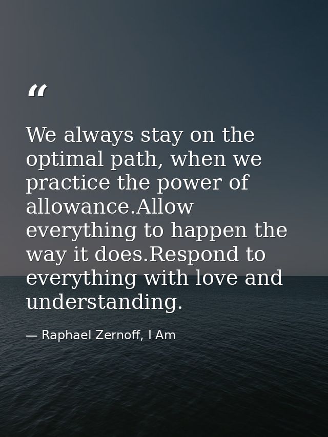 We always stay on the optimal path, when we practice the power of allowance.Allow everything to happen the way it does.R — Raphael Zernoff, I Am