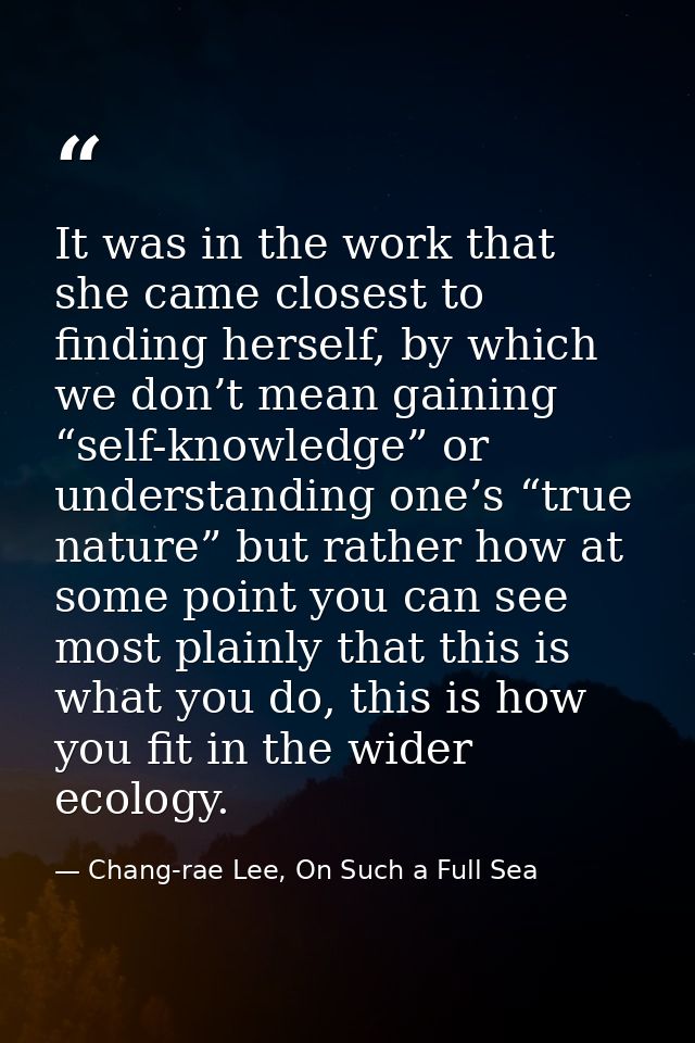 It was in the work that she came closest to finding herself, by which we don’t mean gaining “self-knowledge” or understa — Chang-rae Lee, On Such a Full Sea